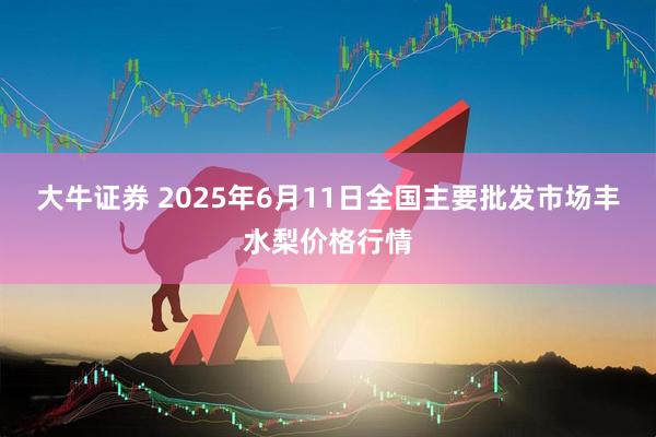 大牛证券 2025年6月11日全国主要批发市场丰水梨价格行情