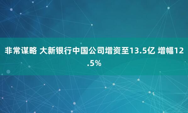 非常谋略 大新银行中国公司增资至13.5亿 增幅12.5%