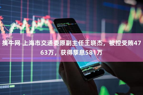 擒牛网 上海市交通委原副主任王晓杰，被控受贿4763万，获得孳息581万