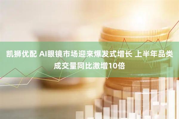 凯狮优配 AI眼镜市场迎来爆发式增长 上半年品类成交量同比激增10倍