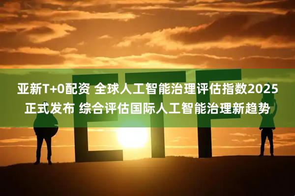 亚新T+0配资 全球人工智能治理评估指数2025正式发布 综合评估国际人工智能治理新趋势