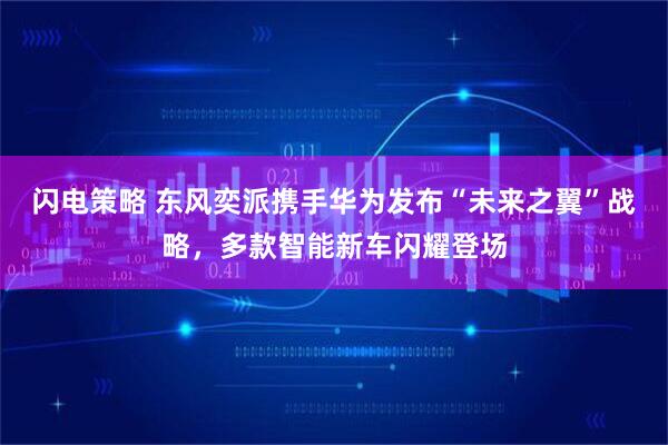 闪电策略 东风奕派携手华为发布“未来之翼”战略，多款智能新车闪耀登场