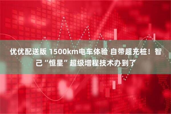 优优配送版 1500km电车体验 自带超充桩！智己“恒星”超级增程技术办到了