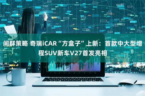 间群策略 奇瑞iCAR“方盒子”上新：首款中大型增程SUV新车V27首发亮相