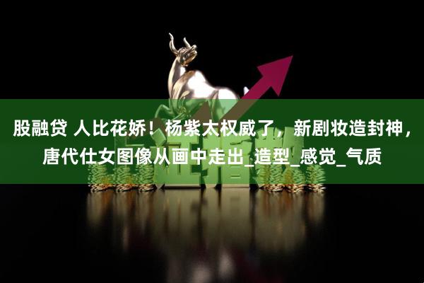 股融贷 人比花娇！杨紫太权威了，新剧妆造封神，唐代仕女图像从画中走出_造型_感觉_气质