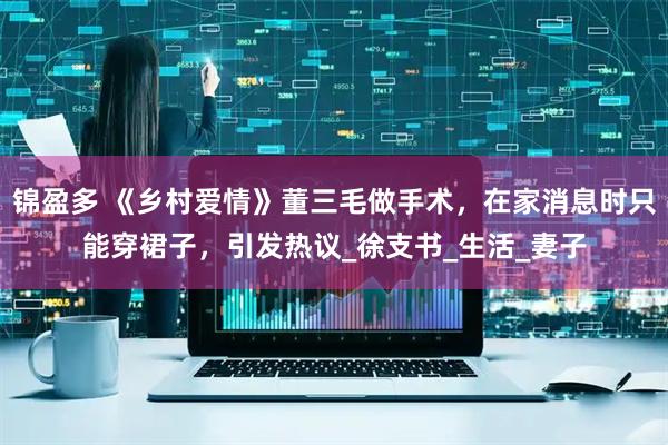 锦盈多 《乡村爱情》董三毛做手术，在家消息时只能穿裙子，引发热议_徐支书_生活_妻子