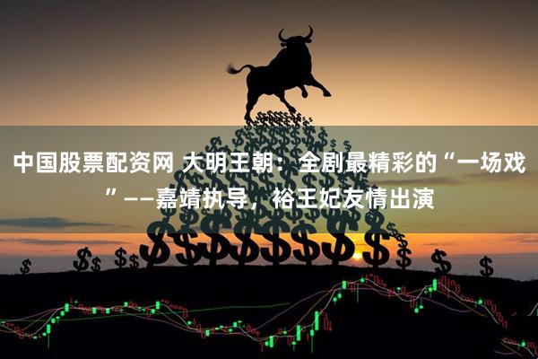 中国股票配资网 大明王朝：全剧最精彩的“一场戏”——嘉靖执导，裕王妃友情出演