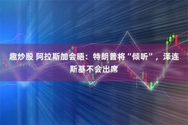 趣炒股 阿拉斯加会晤：特朗普将“倾听”，泽连斯基不会出席
