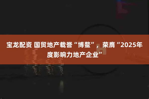 宝龙配资 国贸地产载誉“博鳌”，荣膺“2025年度影响力地产企业”