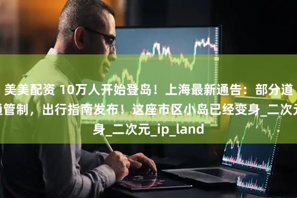 美美配资 10万人开始登岛！上海最新通告：部分道路临时交通管制，出行指南发布！这座市区小岛已经变身_二次元_ip_land