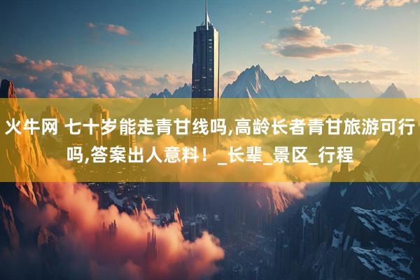 火牛网 七十岁能走青甘线吗,高龄长者青甘旅游可行吗,答案出人意料!_长辈_景区_行程