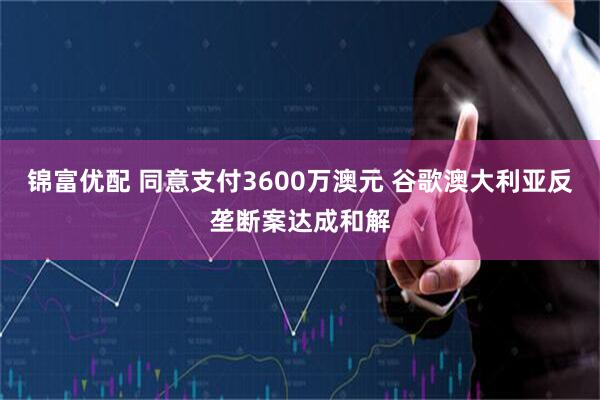 锦富优配 同意支付3600万澳元 谷歌澳大利亚反垄断案达成和解