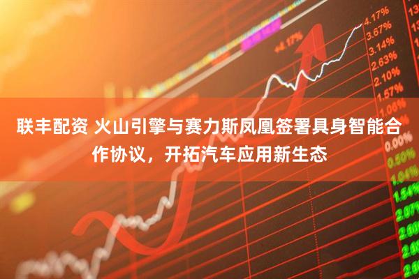 联丰配资 火山引擎与赛力斯凤凰签署具身智能合作协议，开拓汽车应用新生态