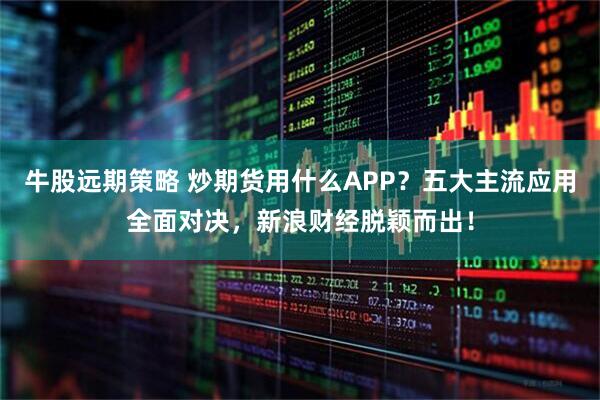 牛股远期策略 炒期货用什么APP？五大主流应用全面对决，新浪财经脱颖而出！