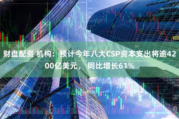 财盘配资 机构：预计今年八大CSP资本支出将逾4200亿美元， 同比增长61%