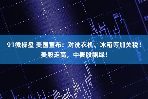 91微操盘 美国宣布:对洗衣机、冰箱等加关税!美股走高,中概股飘绿!