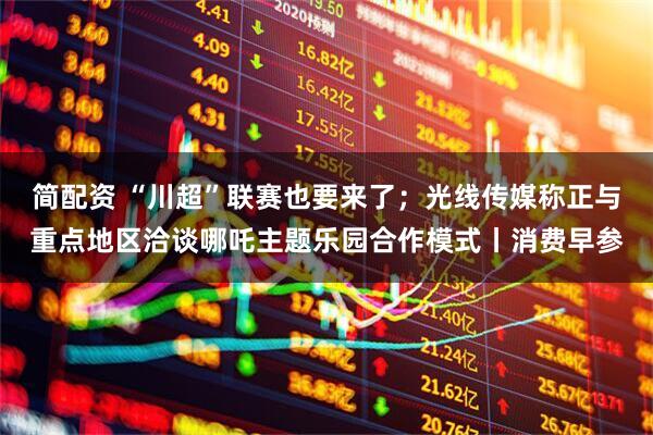 简配资 “川超”联赛也要来了;光线传媒称正与重点地区洽谈哪吒主题乐园合作模式丨消费早参