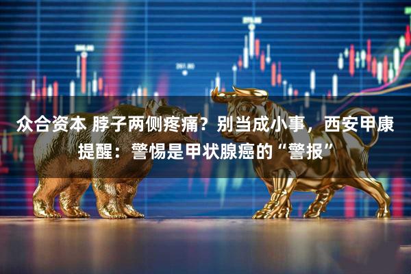 众合资本 脖子两侧疼痛？别当成小事，西安甲康提醒：警惕是甲状腺癌的“警报”