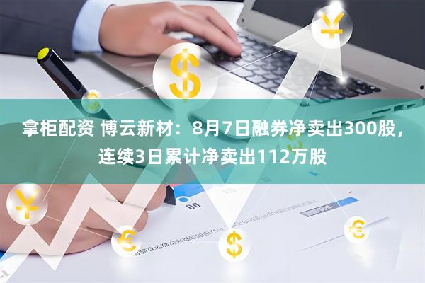 拿柜配资 博云新材：8月7日融券净卖出300股，连续3日累计净卖出112万股