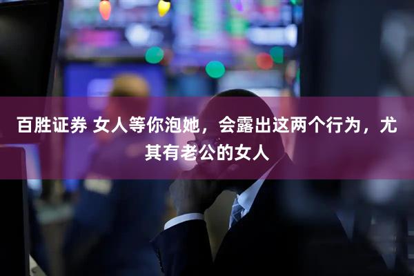 百胜证券 女人等你泡她，会露出这两个行为，尤其有老公的女人