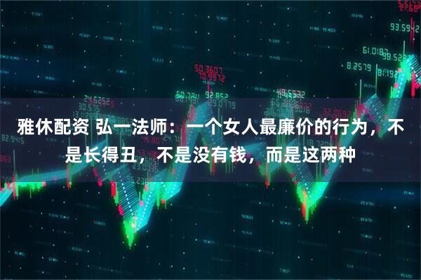 雅休配资 弘一法师：一个女人最廉价的行为，不是长得丑，不是没有钱，而是这两种