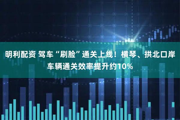 明利配资 驾车“刷脸”通关上线！横琴、拱北口岸车辆通关效率提升约10%