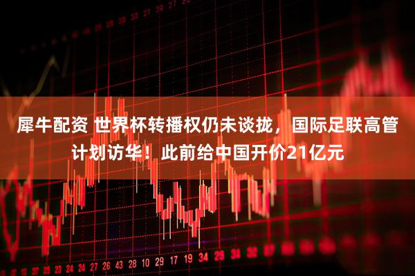 犀牛配资 世界杯转播权仍未谈拢，国际足联高管计划访华！此前给中国开价21亿元