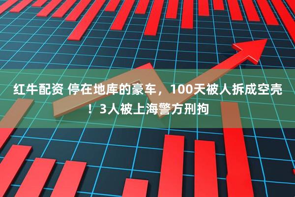 红牛配资 停在地库的豪车，100天被人拆成空壳！3人被上海警方刑拘