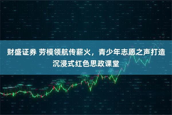 财盛证券 劳模领航传薪火，青少年志愿之声打造沉浸式红色思政课堂